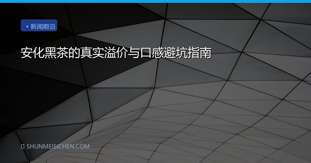 安化黑茶的真实溢价与口感避坑指南