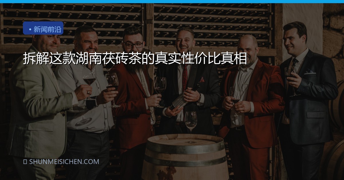 拆解这款湖南茯砖茶的真实性价比真相