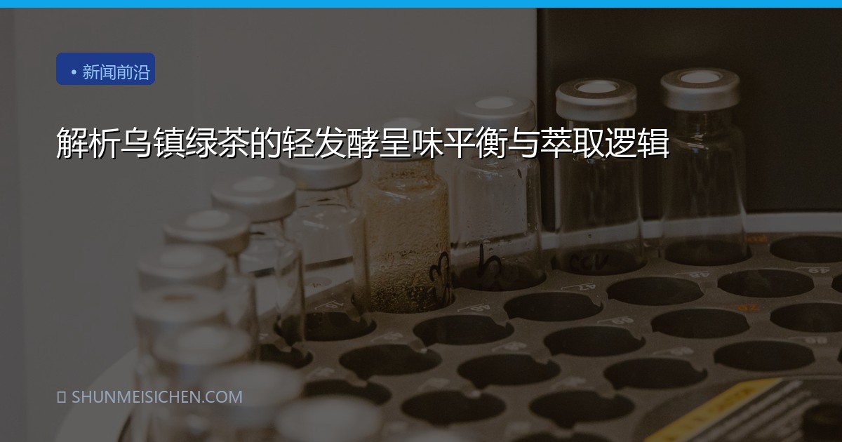 解析乌镇绿茶的轻发酵呈味平衡与萃取逻辑