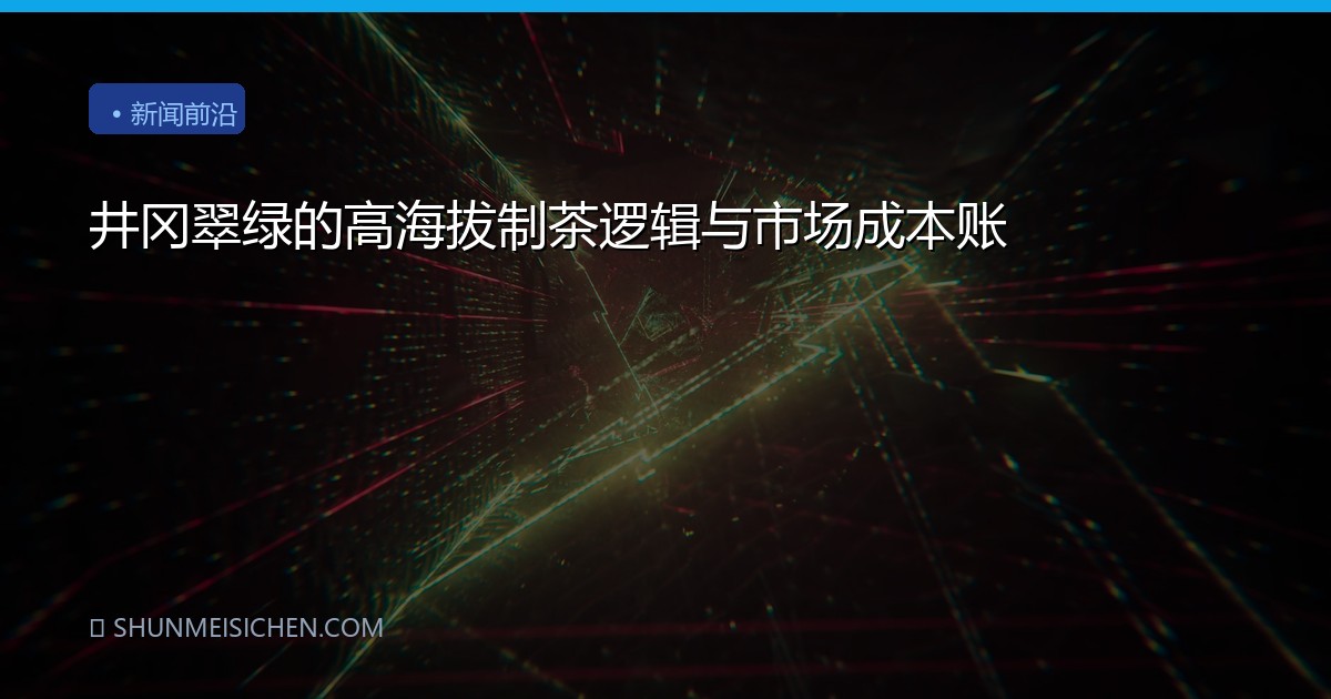 井冈翠绿的高海拔制茶逻辑与市场成本账