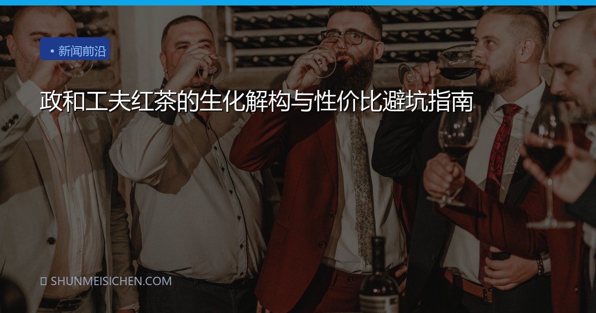 政和工夫红茶的生化解构与性价比避坑指南