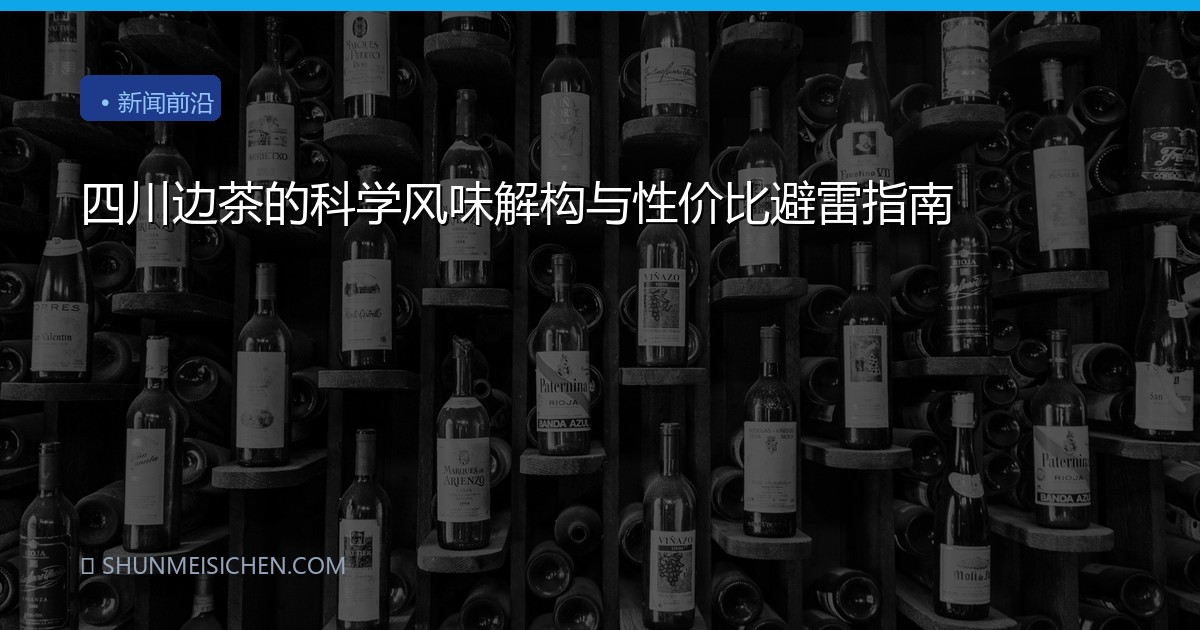 四川边茶的科学风味解构与性价比避雷指南